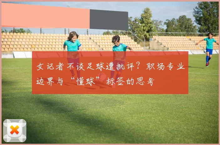 女记者不谈足球遭批评？职场专业边界与“懂球”标签的思考