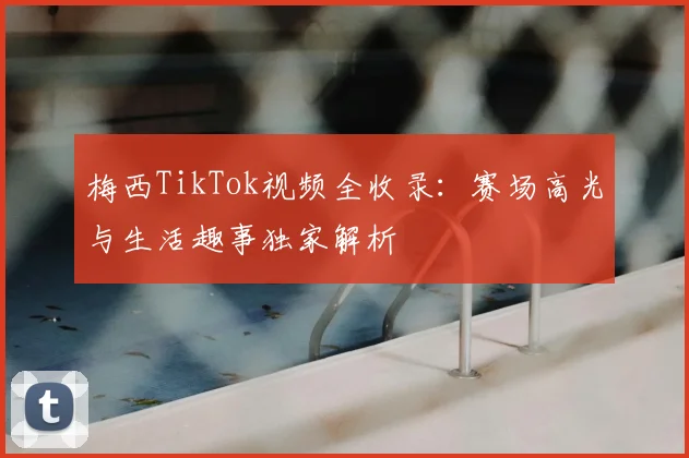 梅西TikTok视频全收录：赛场高光与生活趣事独家解析