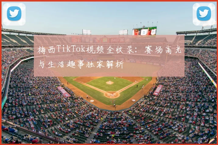梅西TikTok视频全收录：赛场高光与生活趣事独家解析