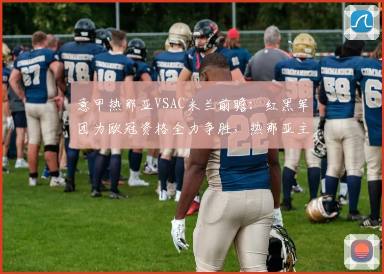 意甲热那亚VSAC米兰前瞻：红黑军团为欧冠资格全力争胜，热那亚主场盼破宿命
