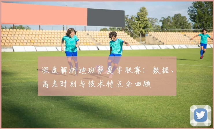 深度解析迪班萨夏季联赛：数据、高光时刻与技术特点全回顾