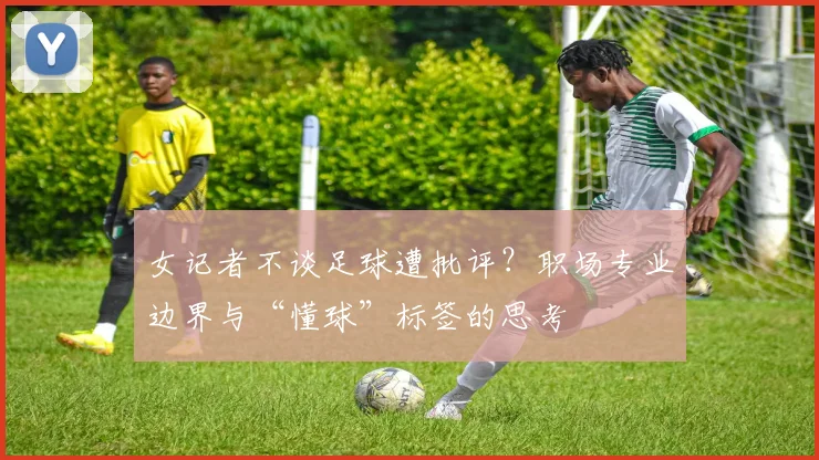 女记者不谈足球遭批评？职场专业边界与“懂球”标签的思考